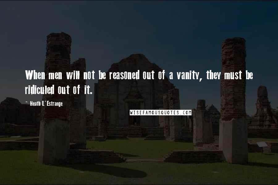 Heath L'Estrange Quotes: When men will not be reasoned out of a vanity, they must be ridiculed out of it.