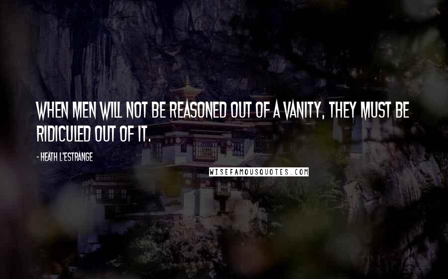 Heath L'Estrange Quotes: When men will not be reasoned out of a vanity, they must be ridiculed out of it.