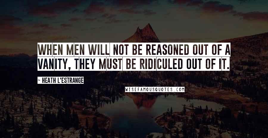 Heath L'Estrange Quotes: When men will not be reasoned out of a vanity, they must be ridiculed out of it.