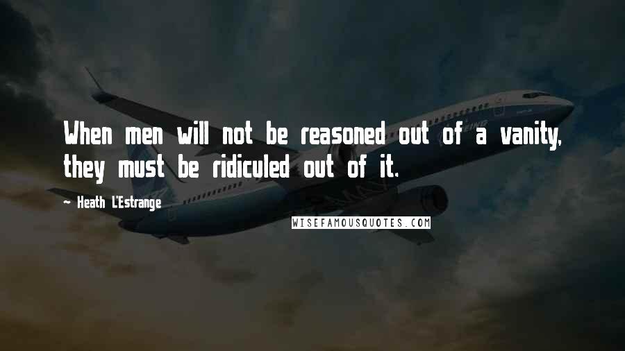 Heath L'Estrange Quotes: When men will not be reasoned out of a vanity, they must be ridiculed out of it.