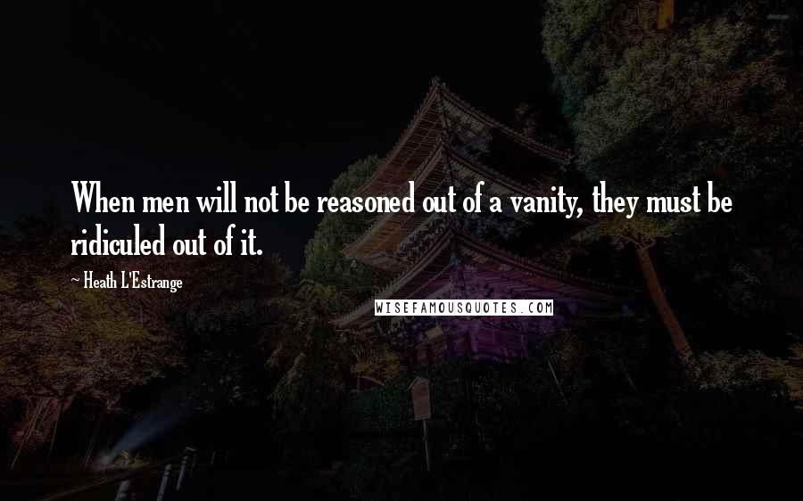 Heath L'Estrange Quotes: When men will not be reasoned out of a vanity, they must be ridiculed out of it.