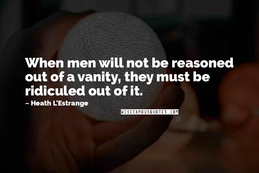 Heath L'Estrange Quotes: When men will not be reasoned out of a vanity, they must be ridiculed out of it.