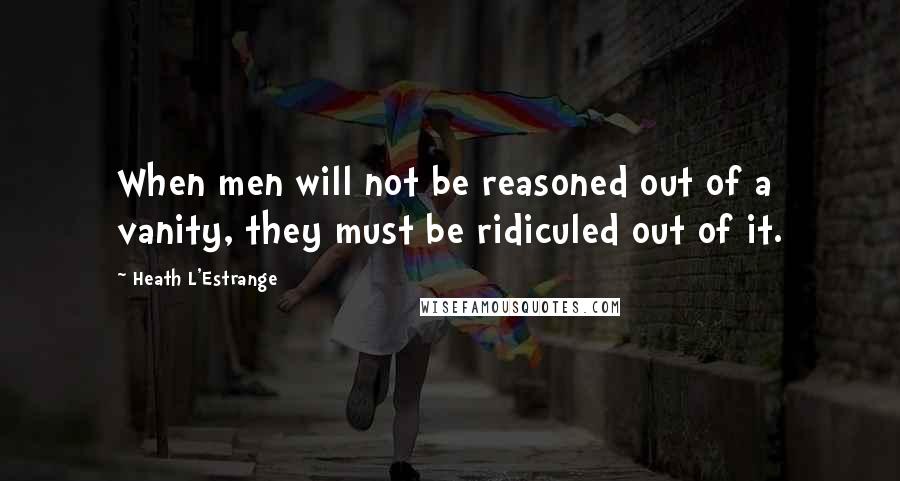 Heath L'Estrange Quotes: When men will not be reasoned out of a vanity, they must be ridiculed out of it.