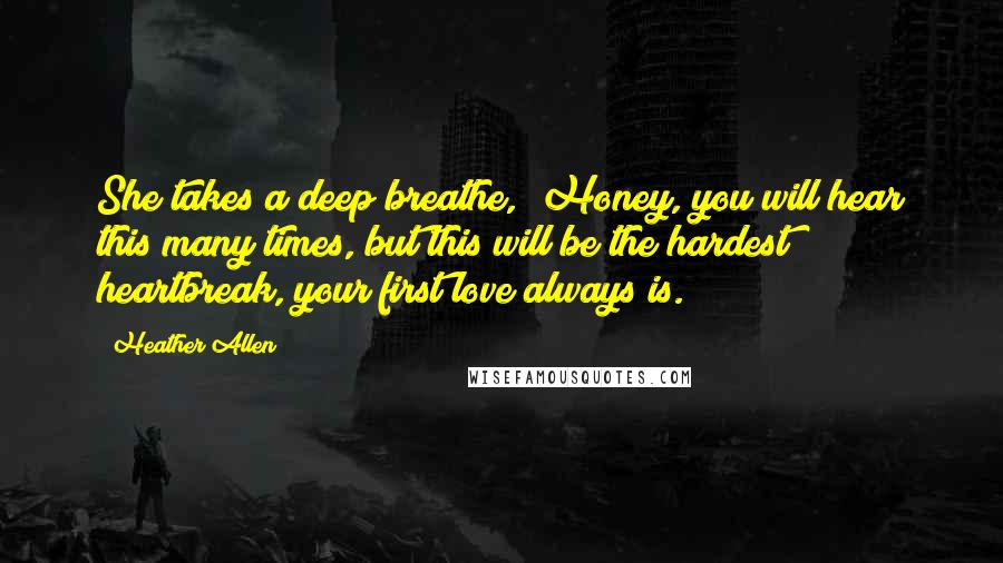 Heather Allen Quotes: She takes a deep breathe, "Honey, you will hear this many times, but this will be the hardest heartbreak, your first love always is.