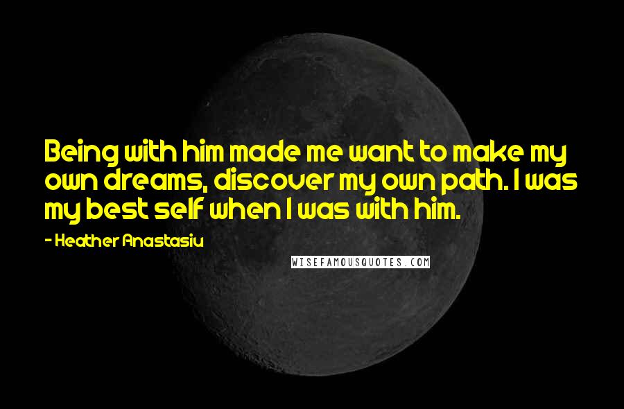 Heather Anastasiu Quotes: Being with him made me want to make my own dreams, discover my own path. I was my best self when I was with him.