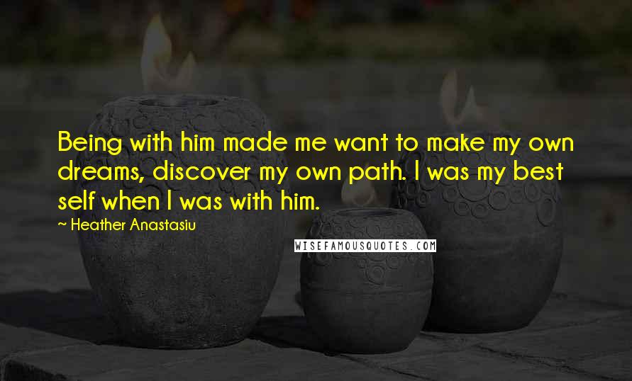 Heather Anastasiu Quotes: Being with him made me want to make my own dreams, discover my own path. I was my best self when I was with him.
