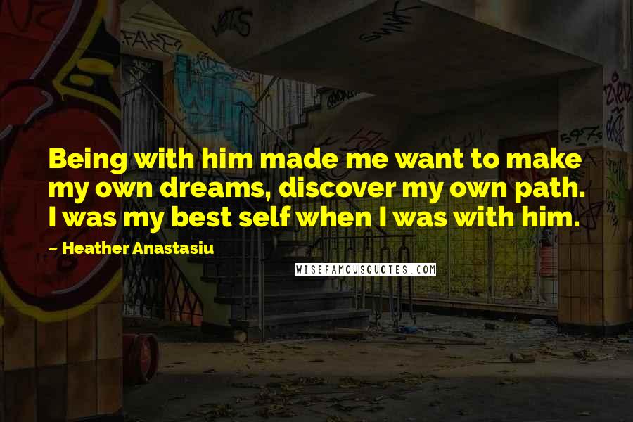 Heather Anastasiu Quotes: Being with him made me want to make my own dreams, discover my own path. I was my best self when I was with him.