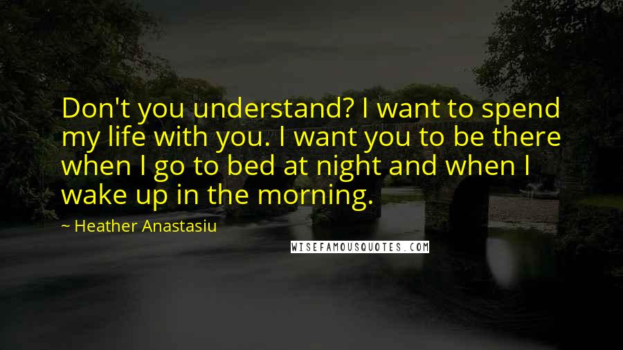 Heather Anastasiu Quotes: Don't you understand? I want to spend my life with you. I want you to be there when I go to bed at night and when I wake up in the morning.