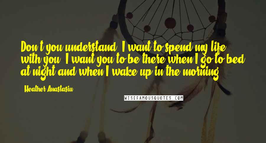 Heather Anastasiu Quotes: Don't you understand? I want to spend my life with you. I want you to be there when I go to bed at night and when I wake up in the morning.