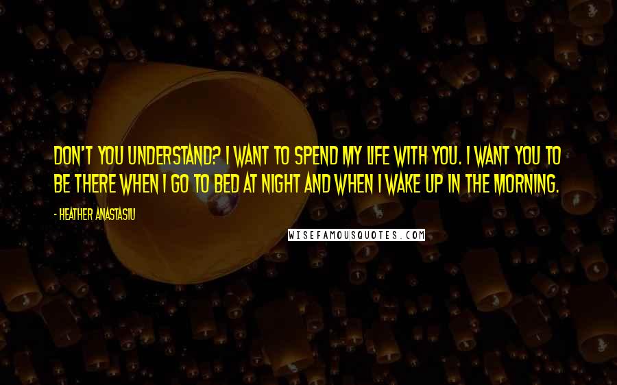 Heather Anastasiu Quotes: Don't you understand? I want to spend my life with you. I want you to be there when I go to bed at night and when I wake up in the morning.