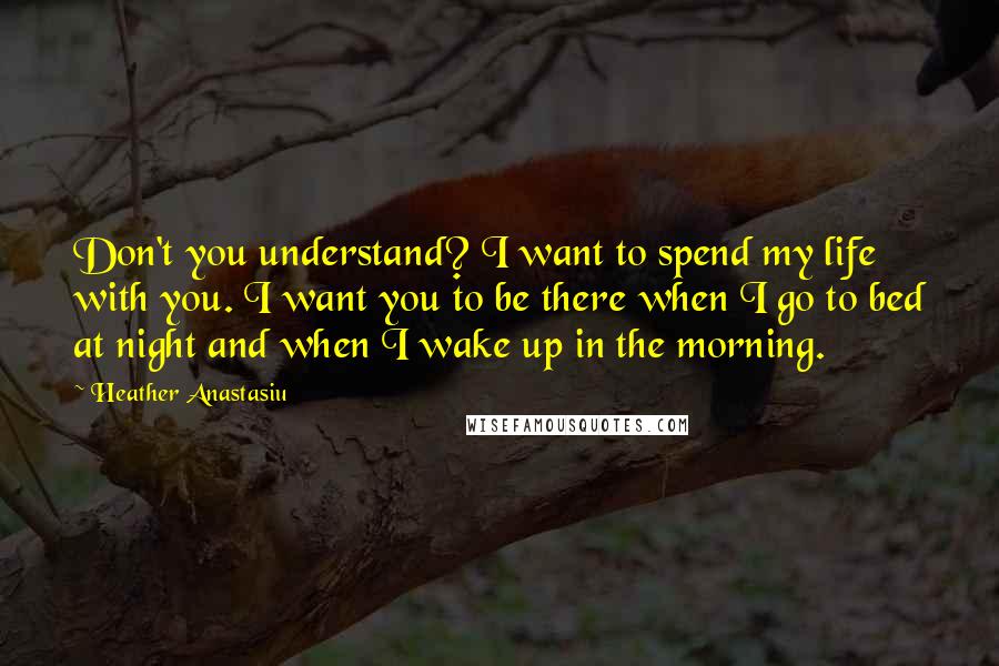 Heather Anastasiu Quotes: Don't you understand? I want to spend my life with you. I want you to be there when I go to bed at night and when I wake up in the morning.