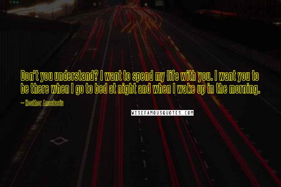 Heather Anastasiu Quotes: Don't you understand? I want to spend my life with you. I want you to be there when I go to bed at night and when I wake up in the morning.