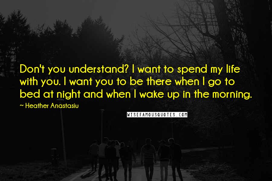 Heather Anastasiu Quotes: Don't you understand? I want to spend my life with you. I want you to be there when I go to bed at night and when I wake up in the morning.