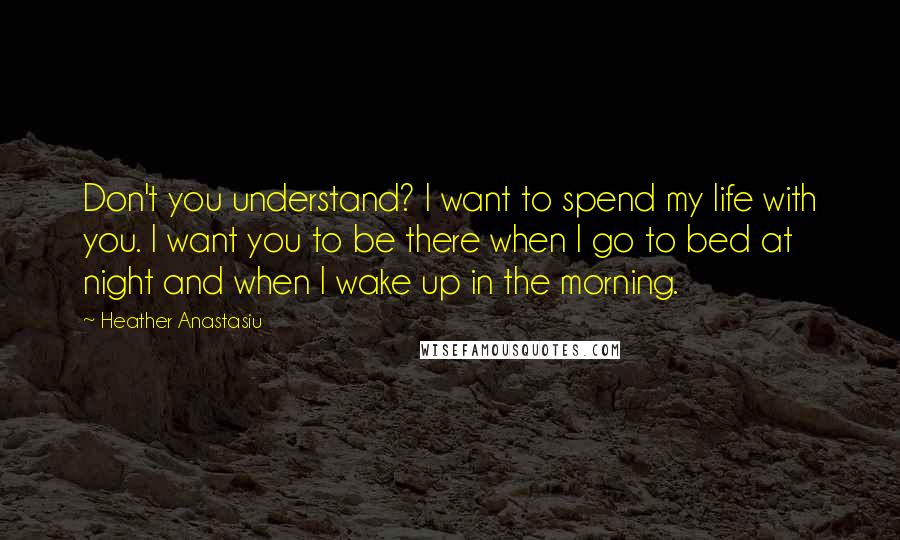 Heather Anastasiu Quotes: Don't you understand? I want to spend my life with you. I want you to be there when I go to bed at night and when I wake up in the morning.