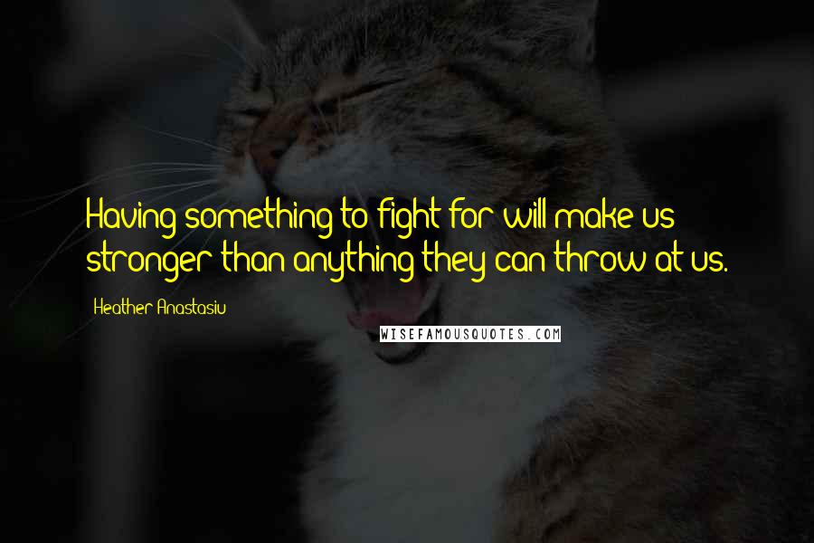 Heather Anastasiu Quotes: Having something to fight for will make us stronger than anything they can throw at us.