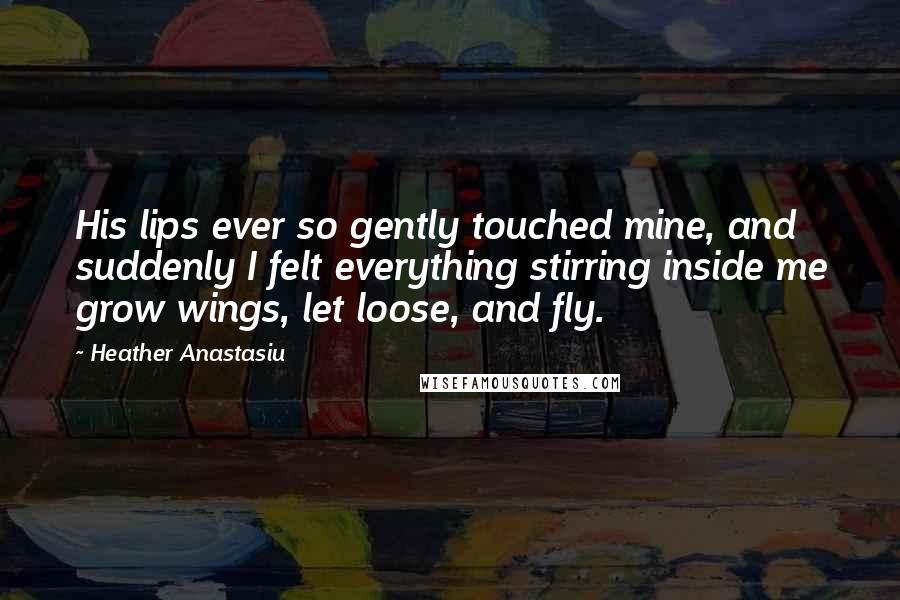 Heather Anastasiu Quotes: His lips ever so gently touched mine, and suddenly I felt everything stirring inside me grow wings, let loose, and fly.