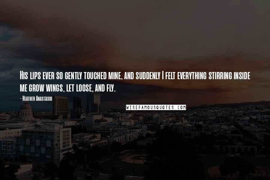 Heather Anastasiu Quotes: His lips ever so gently touched mine, and suddenly I felt everything stirring inside me grow wings, let loose, and fly.