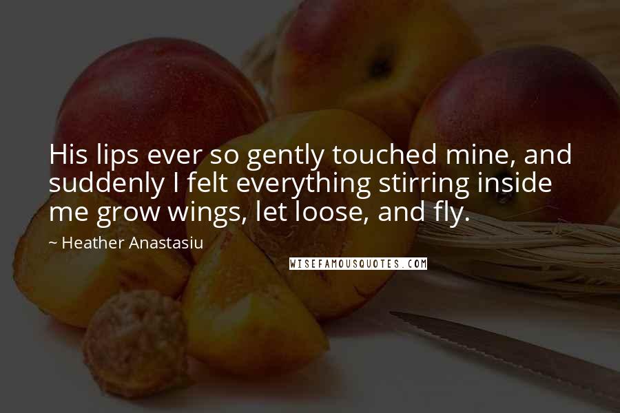 Heather Anastasiu Quotes: His lips ever so gently touched mine, and suddenly I felt everything stirring inside me grow wings, let loose, and fly.