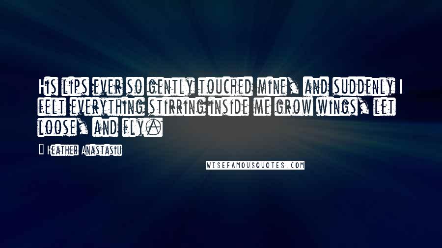 Heather Anastasiu Quotes: His lips ever so gently touched mine, and suddenly I felt everything stirring inside me grow wings, let loose, and fly.