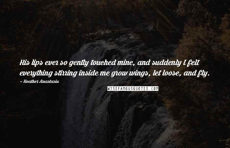 Heather Anastasiu Quotes: His lips ever so gently touched mine, and suddenly I felt everything stirring inside me grow wings, let loose, and fly.