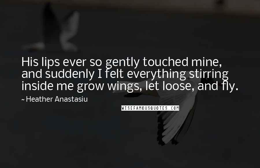 Heather Anastasiu Quotes: His lips ever so gently touched mine, and suddenly I felt everything stirring inside me grow wings, let loose, and fly.