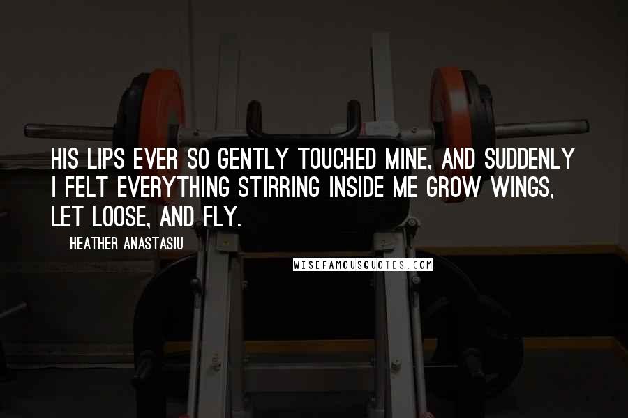 Heather Anastasiu Quotes: His lips ever so gently touched mine, and suddenly I felt everything stirring inside me grow wings, let loose, and fly.