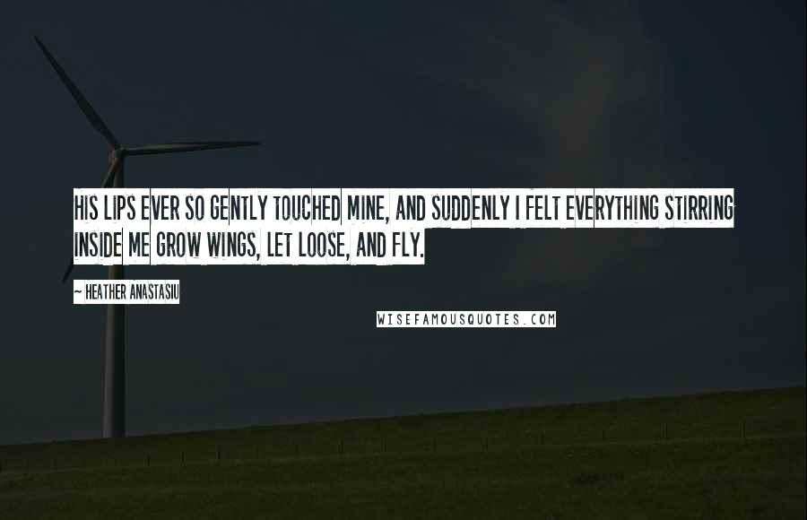 Heather Anastasiu Quotes: His lips ever so gently touched mine, and suddenly I felt everything stirring inside me grow wings, let loose, and fly.