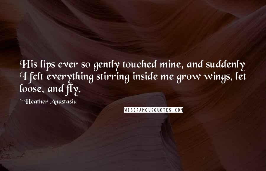 Heather Anastasiu Quotes: His lips ever so gently touched mine, and suddenly I felt everything stirring inside me grow wings, let loose, and fly.