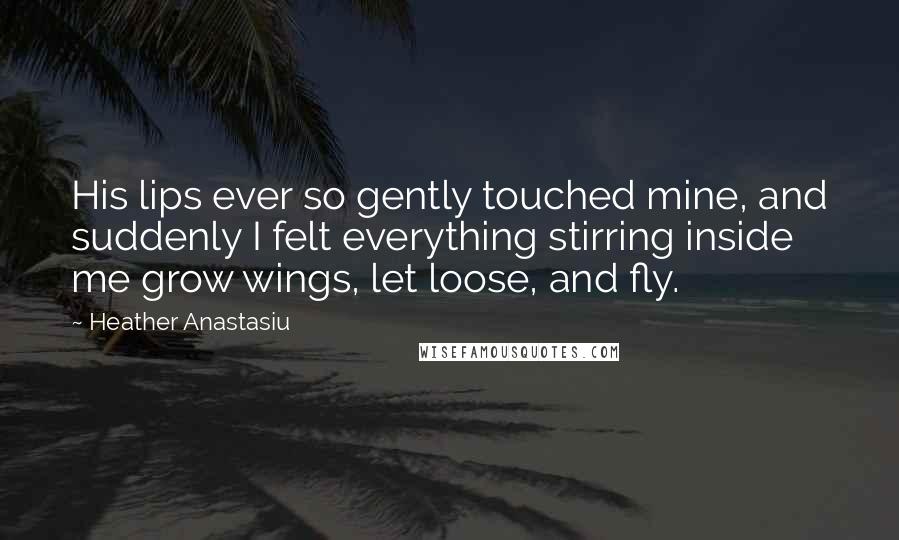 Heather Anastasiu Quotes: His lips ever so gently touched mine, and suddenly I felt everything stirring inside me grow wings, let loose, and fly.