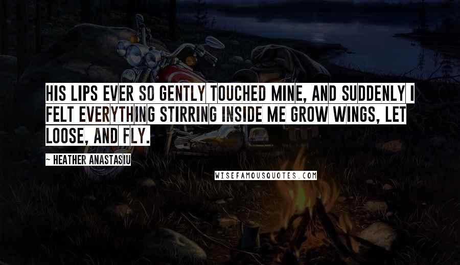 Heather Anastasiu Quotes: His lips ever so gently touched mine, and suddenly I felt everything stirring inside me grow wings, let loose, and fly.