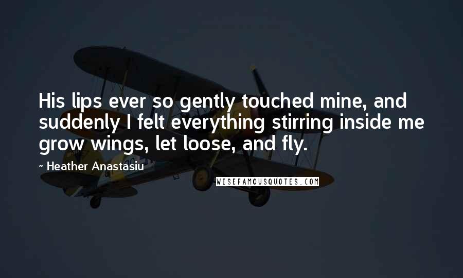 Heather Anastasiu Quotes: His lips ever so gently touched mine, and suddenly I felt everything stirring inside me grow wings, let loose, and fly.