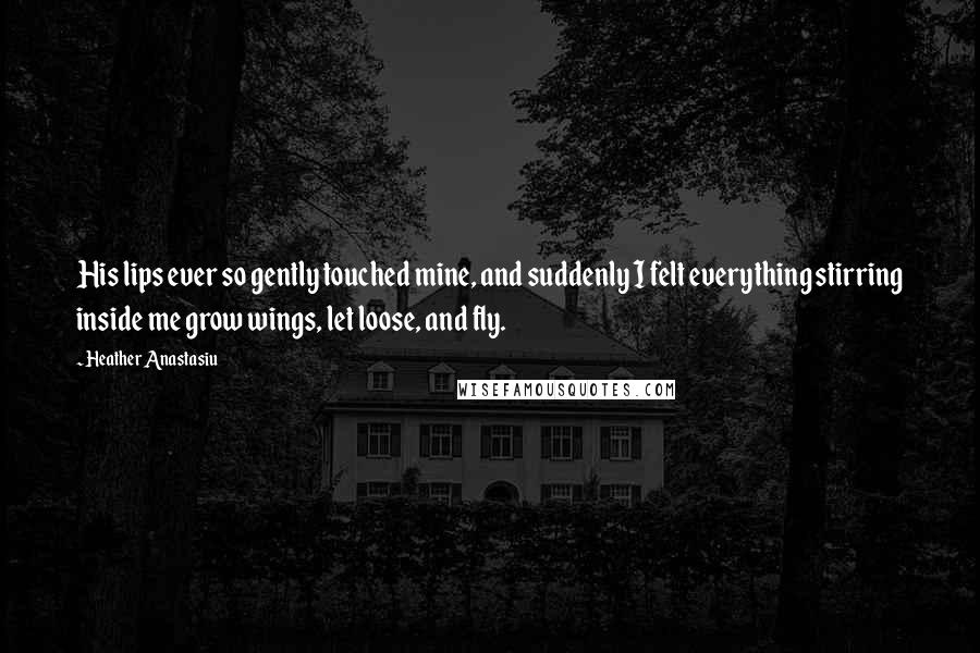 Heather Anastasiu Quotes: His lips ever so gently touched mine, and suddenly I felt everything stirring inside me grow wings, let loose, and fly.