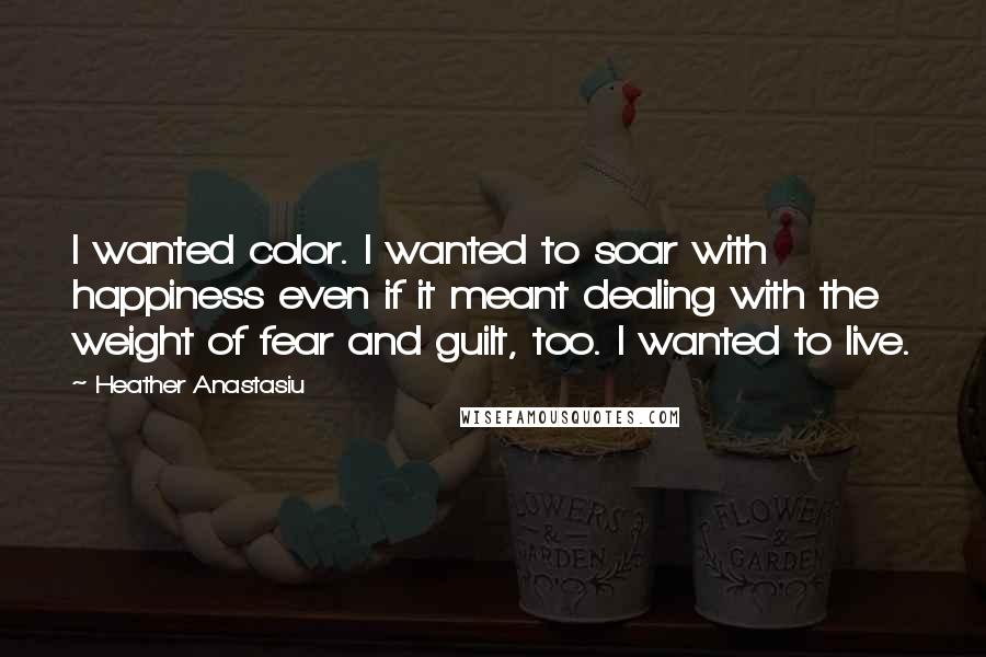 Heather Anastasiu Quotes: I wanted color. I wanted to soar with happiness even if it meant dealing with the weight of fear and guilt, too. I wanted to live.