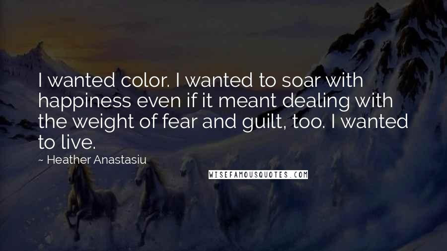 Heather Anastasiu Quotes: I wanted color. I wanted to soar with happiness even if it meant dealing with the weight of fear and guilt, too. I wanted to live.