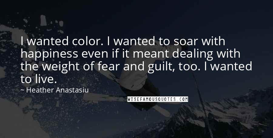 Heather Anastasiu Quotes: I wanted color. I wanted to soar with happiness even if it meant dealing with the weight of fear and guilt, too. I wanted to live.