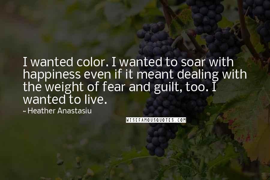 Heather Anastasiu Quotes: I wanted color. I wanted to soar with happiness even if it meant dealing with the weight of fear and guilt, too. I wanted to live.