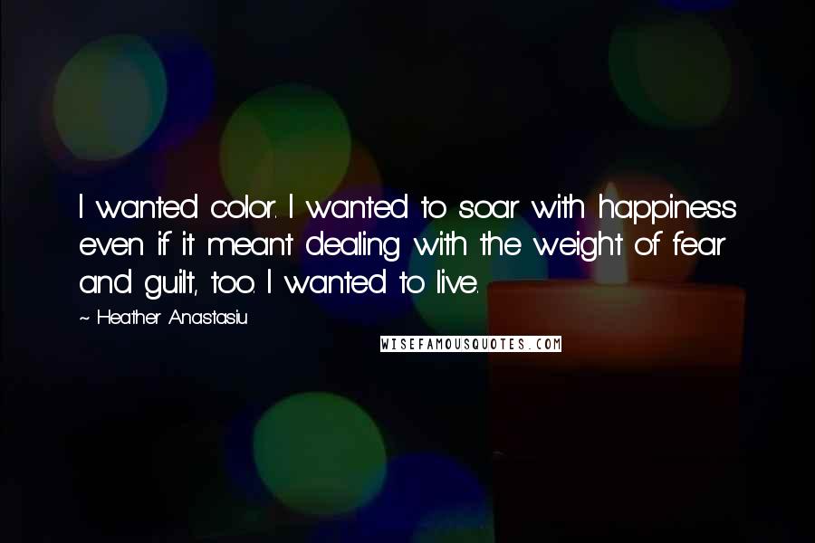 Heather Anastasiu Quotes: I wanted color. I wanted to soar with happiness even if it meant dealing with the weight of fear and guilt, too. I wanted to live.