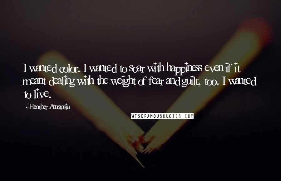 Heather Anastasiu Quotes: I wanted color. I wanted to soar with happiness even if it meant dealing with the weight of fear and guilt, too. I wanted to live.