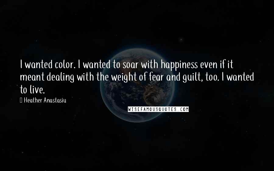 Heather Anastasiu Quotes: I wanted color. I wanted to soar with happiness even if it meant dealing with the weight of fear and guilt, too. I wanted to live.
