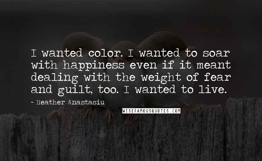 Heather Anastasiu Quotes: I wanted color. I wanted to soar with happiness even if it meant dealing with the weight of fear and guilt, too. I wanted to live.