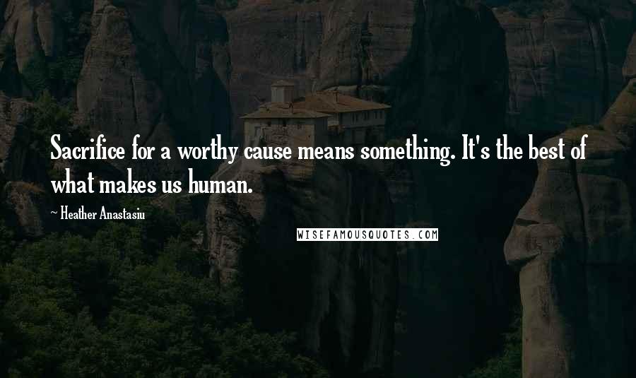 Heather Anastasiu Quotes: Sacrifice for a worthy cause means something. It's the best of what makes us human.