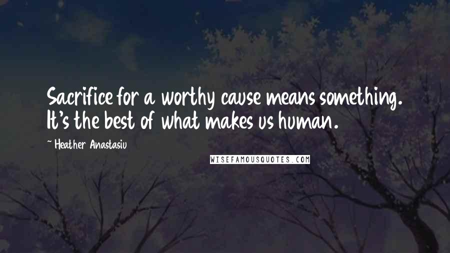 Heather Anastasiu Quotes: Sacrifice for a worthy cause means something. It's the best of what makes us human.