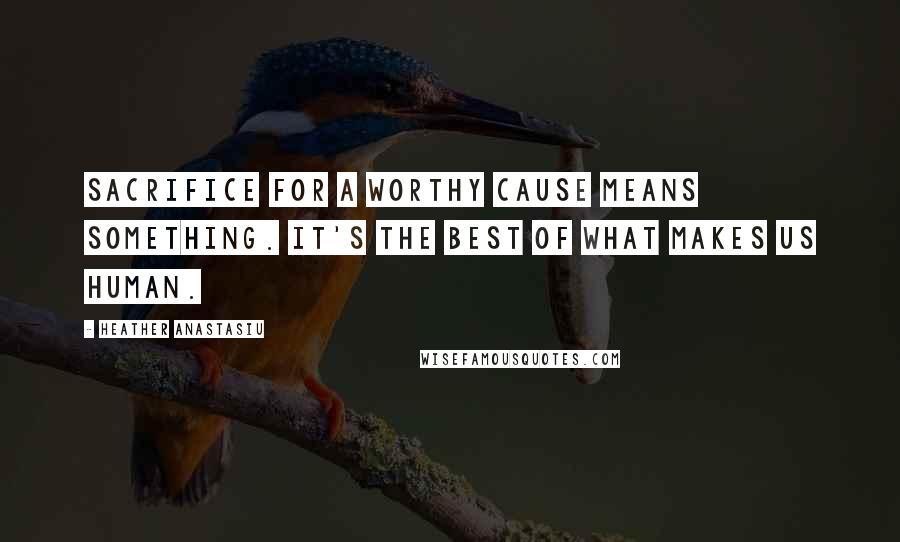 Heather Anastasiu Quotes: Sacrifice for a worthy cause means something. It's the best of what makes us human.