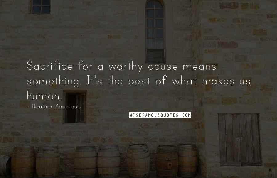 Heather Anastasiu Quotes: Sacrifice for a worthy cause means something. It's the best of what makes us human.