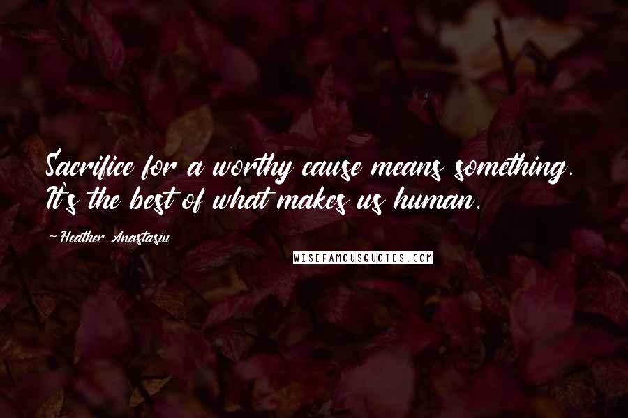 Heather Anastasiu Quotes: Sacrifice for a worthy cause means something. It's the best of what makes us human.