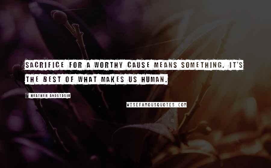 Heather Anastasiu Quotes: Sacrifice for a worthy cause means something. It's the best of what makes us human.