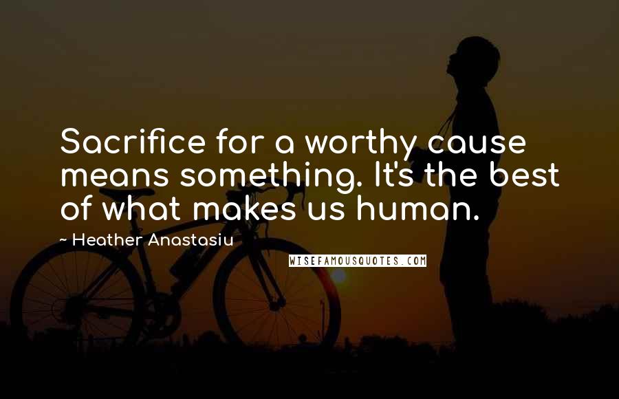Heather Anastasiu Quotes: Sacrifice for a worthy cause means something. It's the best of what makes us human.