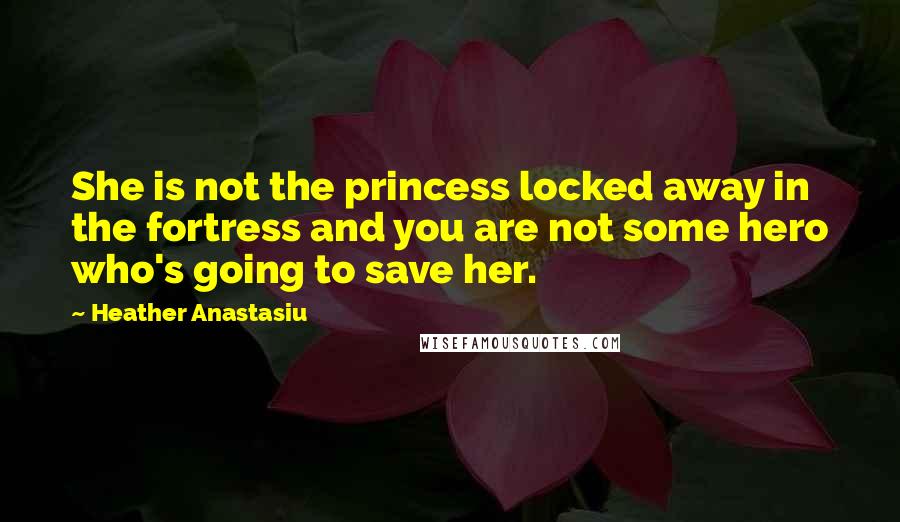 Heather Anastasiu Quotes: She is not the princess locked away in the fortress and you are not some hero who's going to save her.