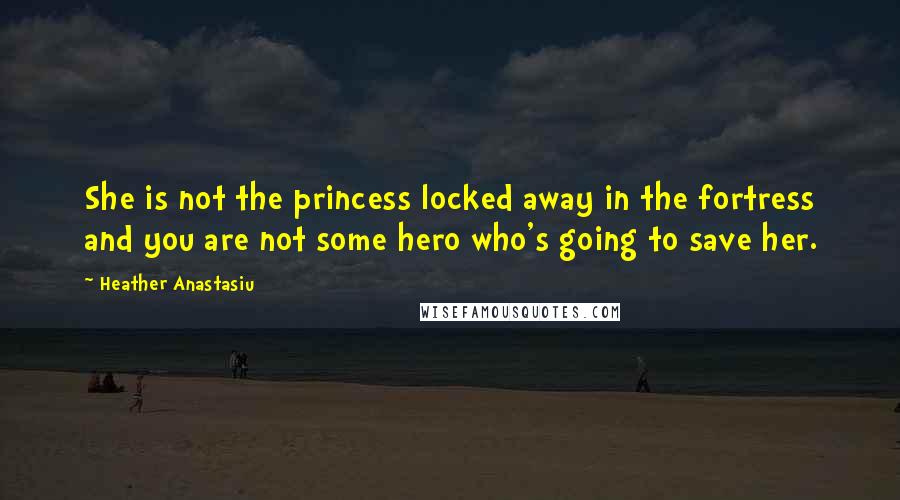 Heather Anastasiu Quotes: She is not the princess locked away in the fortress and you are not some hero who's going to save her.