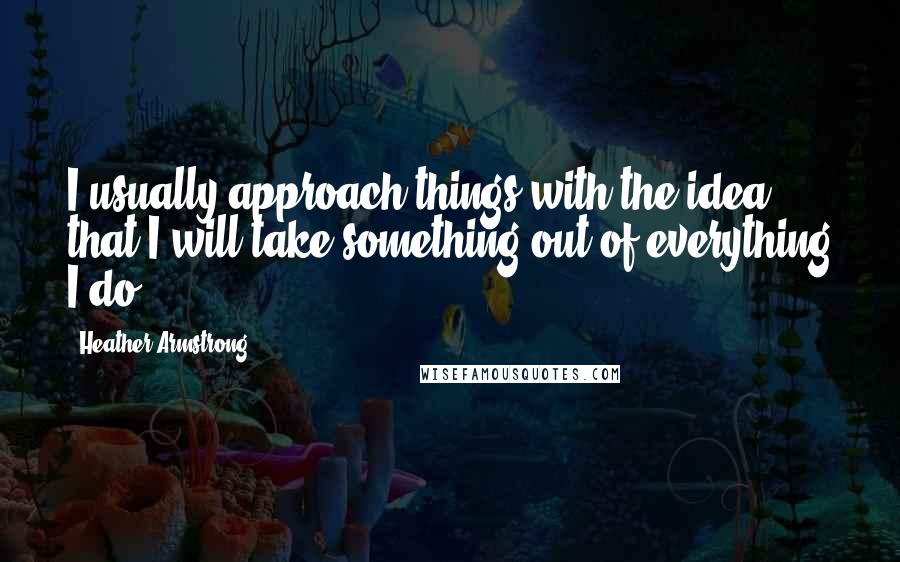 Heather Armstrong Quotes: I usually approach things with the idea that I will take something out of everything I do.